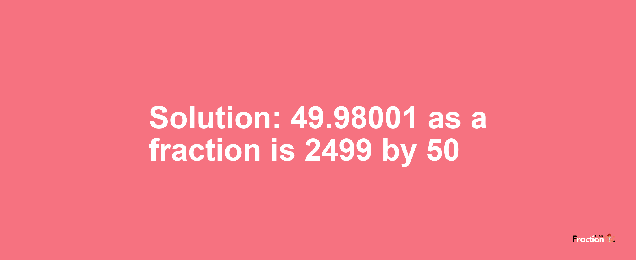 Solution:49.98001 as a fraction is 2499/50